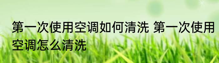 第一次使用空调如何清洗 第一次使用空调怎么清洗