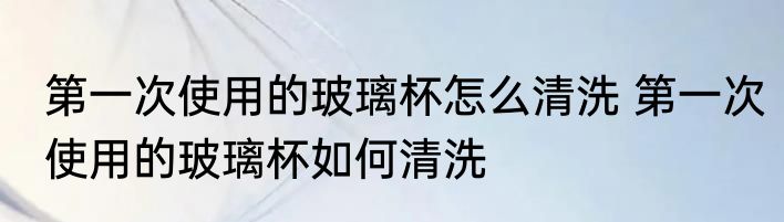 第一次使用的玻璃杯怎么清洗 第一次使用的玻璃杯如何清洗