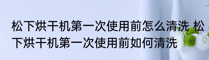 松下烘干机第一次使用前怎么清洗 松下烘干机第一次使用前如何清洗