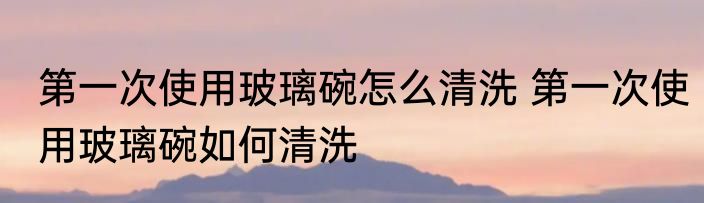 第一次使用玻璃碗怎么清洗 第一次使用玻璃碗如何清洗