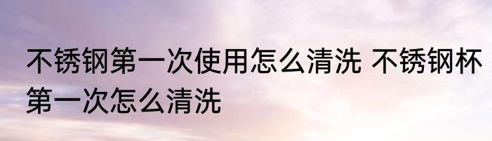 不锈钢第一次使用怎么清洗 不锈钢杯第一次怎么清洗