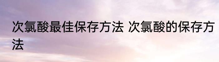 次氯酸最佳保存方法 次氯酸的保存方法