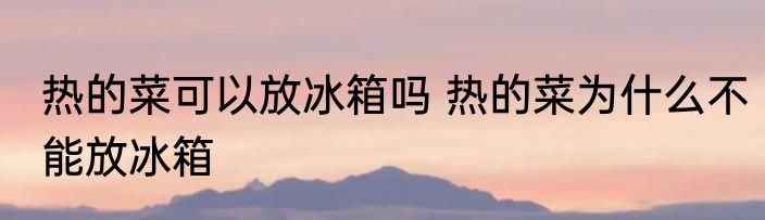热的菜可以放冰箱吗 热的菜为什么不能放冰箱