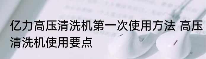 亿力高压清洗机第一次使用方法 高压清洗机使用要点