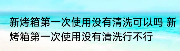 新烤箱第一次使用没有清洗可以吗 新烤箱第一次使用没有清洗行不行