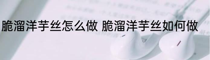 脆溜洋芋丝怎么做 脆溜洋芋丝如何做