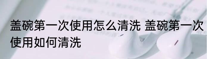 盖碗第一次使用怎么清洗 盖碗第一次使用如何清洗
