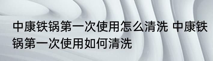 中康铁锅第一次使用怎么清洗 中康铁锅第一次使用如何清洗
