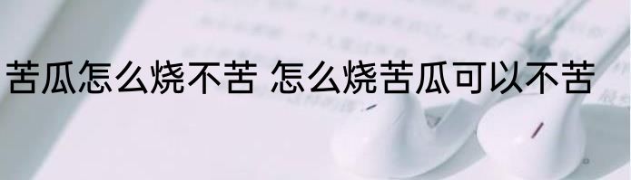 苦瓜怎么烧不苦 怎么烧苦瓜可以不苦