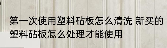 第一次使用塑料砧板怎么清洗 新买的塑料砧板怎么处理才能使用