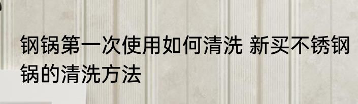 钢锅第一次使用如何清洗 新买不锈钢锅的清洗方法