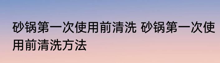 砂锅第一次使用前清洗 砂锅第一次使用前清洗方法