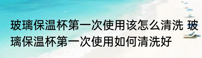 玻璃保温杯第一次使用该怎么清洗 玻璃保温杯第一次使用如何清洗好