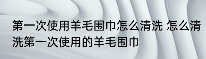 第一次使用羊毛围巾怎么清洗 怎么清洗第一次使用的羊毛围巾