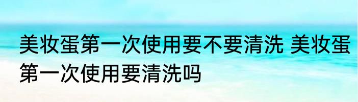 美妆蛋第一次使用要不要清洗 美妆蛋第一次使用要清洗吗