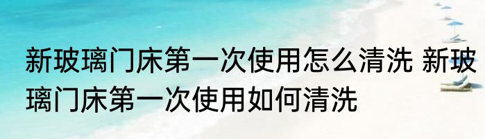 新玻璃门床第一次使用怎么清洗 新玻璃门床第一次使用如何清洗