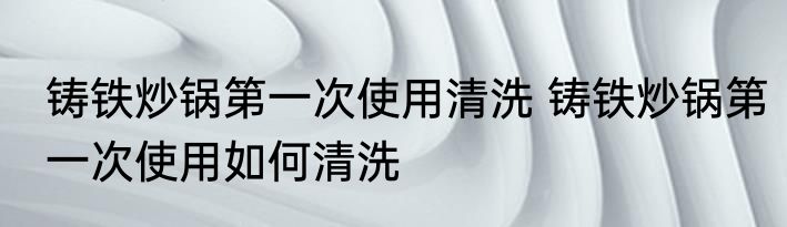 铸铁炒锅第一次使用清洗 铸铁炒锅第一次使用如何清洗