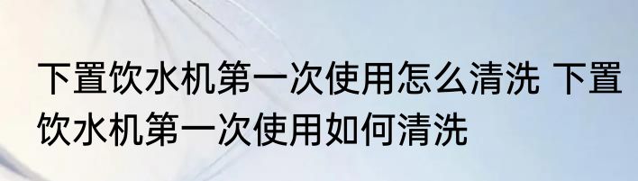 下置饮水机第一次使用怎么清洗 下置饮水机第一次使用如何清洗