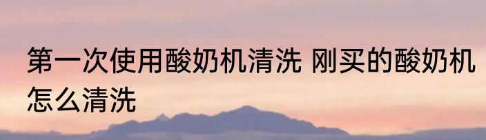 第一次使用酸奶机清洗 刚买的酸奶机怎么清洗
