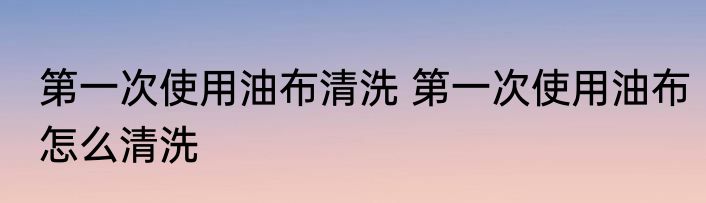 第一次使用油布清洗 第一次使用油布怎么清洗