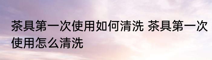 茶具第一次使用如何清洗 茶具第一次使用怎么清洗