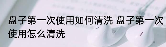 盘子第一次使用如何清洗 盘子第一次使用怎么清洗