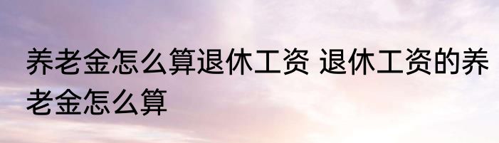养老金怎么算退休工资 退休工资的养老金怎么算