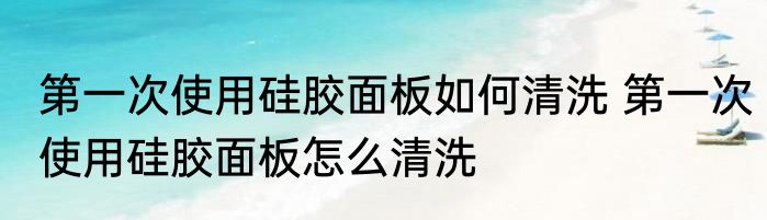 第一次使用硅胶面板如何清洗 第一次使用硅胶面板怎么清洗