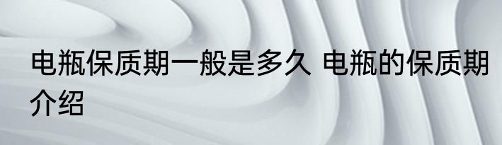 电瓶保质期一般是多久 电瓶的保质期介绍