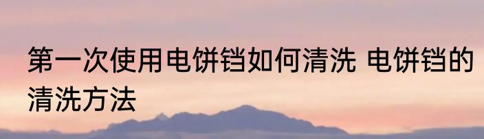 第一次使用电饼铛如何清洗 电饼铛的清洗方法