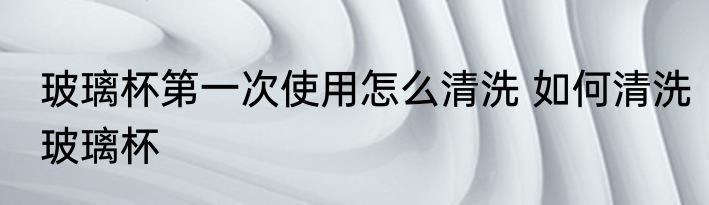 玻璃杯第一次使用怎么清洗 如何清洗玻璃杯