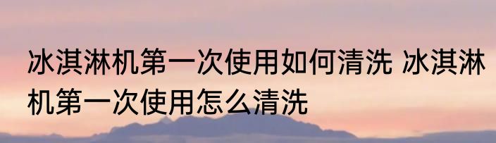 冰淇淋机第一次使用如何清洗 冰淇淋机第一次使用怎么清洗