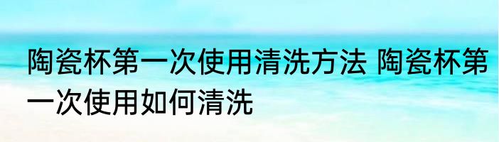 陶瓷杯第一次使用清洗方法 陶瓷杯第一次使用如何清洗