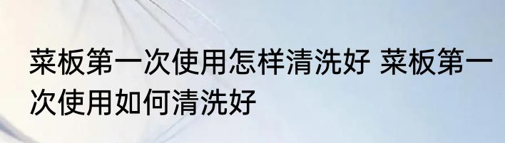 菜板第一次使用怎样清洗好 菜板第一次使用如何清洗好