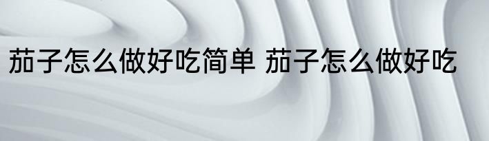 茄子怎么做好吃简单 茄子怎么做好吃