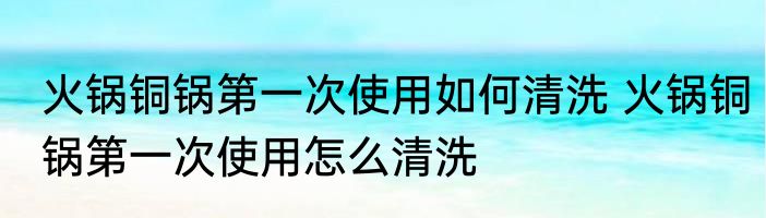 火锅铜锅第一次使用如何清洗 火锅铜锅第一次使用怎么清洗