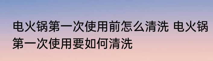 电火锅第一次使用前怎么清洗 电火锅第一次使用要如何清洗