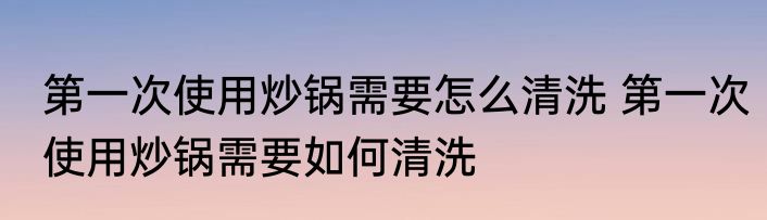 第一次使用炒锅需要怎么清洗 第一次使用炒锅需要如何清洗