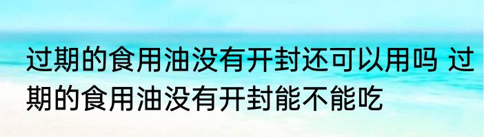 过期的食用油没有开封还可以用吗 过期的食用油没有开封能不能吃
