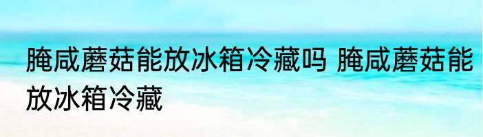 腌咸蘑菇能放冰箱冷藏吗 腌咸蘑菇能放冰箱冷藏