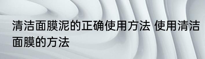 清洁面膜泥的正确使用方法 使用清洁面膜的方法
