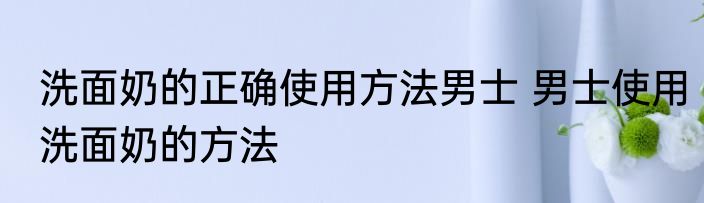 洗面奶的正确使用方法男士 男士使用洗面奶的方法