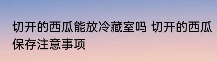切开的西瓜能放冷藏室吗 切开的西瓜保存注意事项