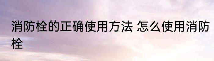 消防栓的正确使用方法 怎么使用消防栓