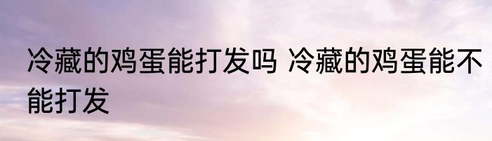 冷藏的鸡蛋能打发吗 冷藏的鸡蛋能不能打发