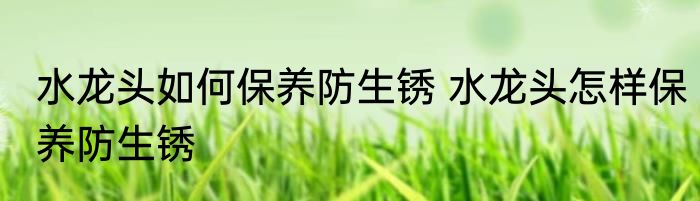 水龙头如何保养防生锈 水龙头怎样保养防生锈
