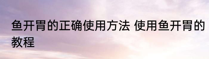 鱼开胃的正确使用方法 使用鱼开胃的教程