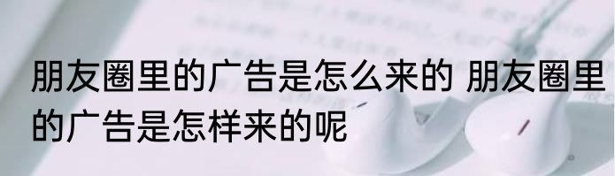 朋友圈里的广告是怎么来的 朋友圈里的广告是怎样来的呢