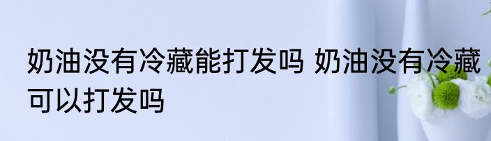 奶油没有冷藏能打发吗 奶油没有冷藏可以打发吗