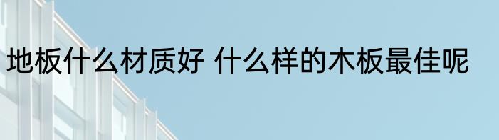 地板什么材质好 什么样的木板最佳呢